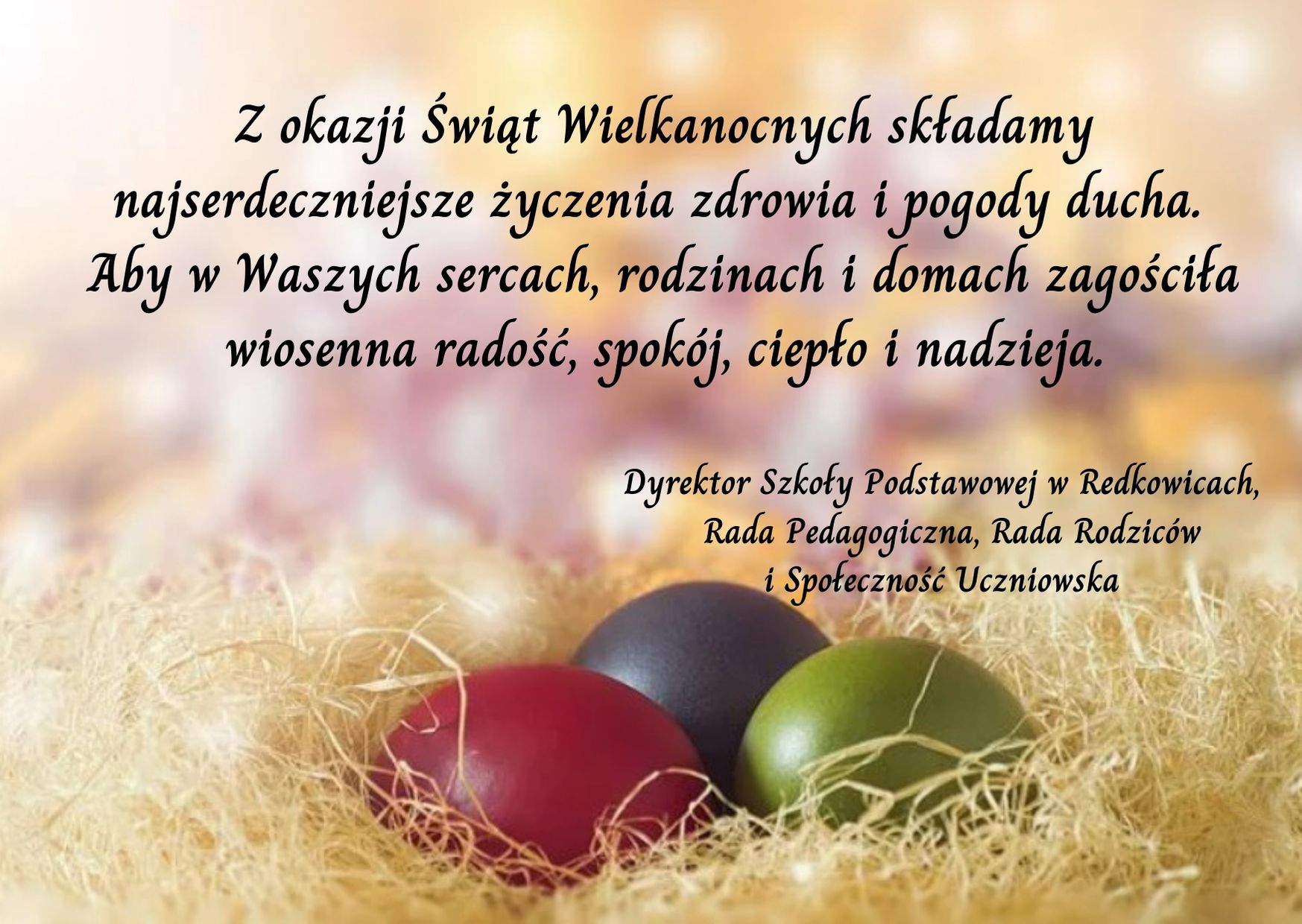 Z okazji Świąt Wielkanocnych składamy najserdeczniejsze życzenia zdrowia i pogody ducha. Aby w Waszych sercach, rodzinach i domach zagościła wiosenna radość, spokój, ciepło i nadzieja. Dyrektor Szkoły Podstawowej w Redkowicach, Rada Pedagogiczna, Rada Rodziców i Społeczność Uczniowska 