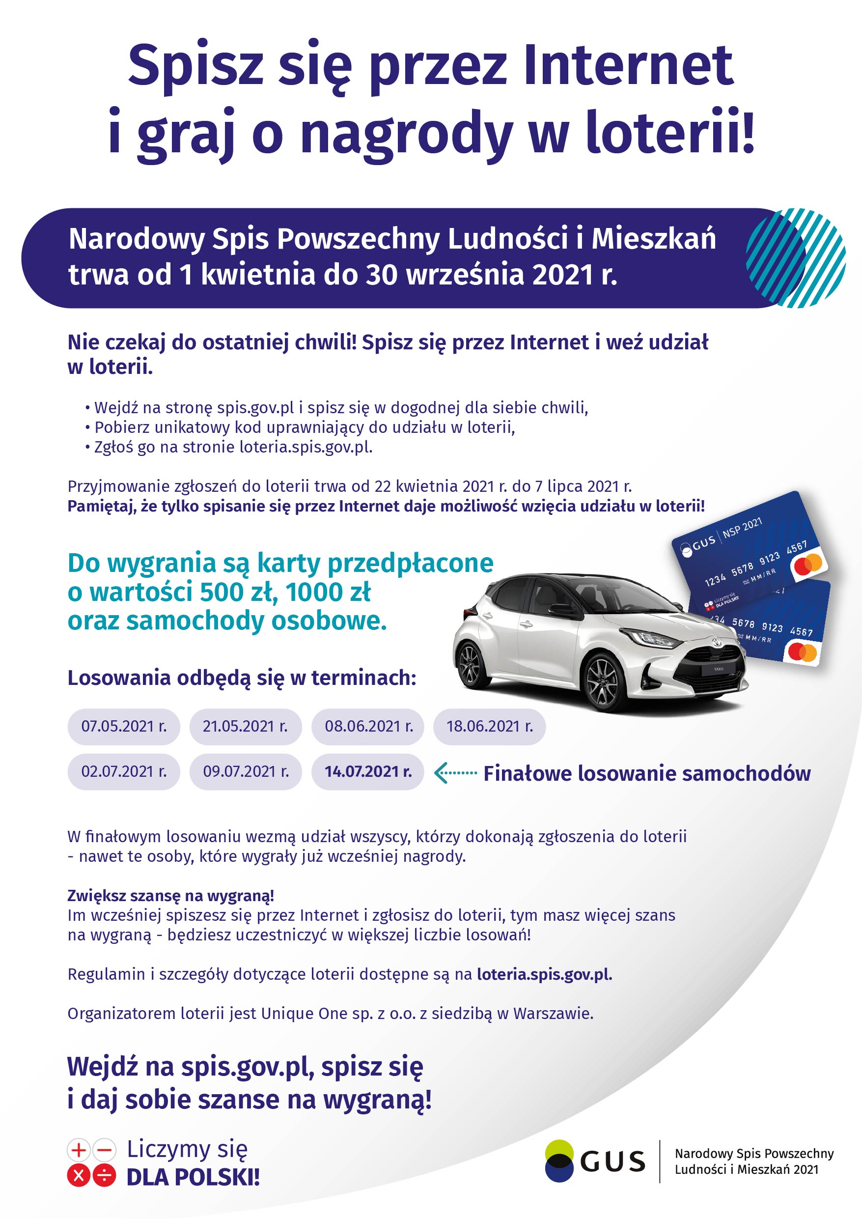 Plakat: Spisz się przez Internet i graj o nagrody w loterii ! Narodowy Spis Powszechny Ludności i Mieszkań trwa od 1 kwietnia do 30 września 2021. Nie czekaj do ostatniej chwili! Spisz się przez Internet i weź udział w loterii. Wejdź na stronę spis.gov.pl i spisz się w dogodnej dla siebie chwili, pobierz unikatowy kod uprawniający do udziału w loterii, zgłoś go na stronie loteria.spis.gov.pl. Przyjmowanie zgłoszeń do loterii trwa od 22 kwietnia 2021 do 7 lipca 2021. Pamiętaj, że tylko spisanie się przez Internet daje możliwość wzięcia udziału w loterii! Do wygrania są karty przedpłacone o wartości 500 złotych, 1000 złotych oraz samochody osobowe. Losowania odbędą sie w terminach: 07.05.2021, 21.05.2021, 08.06.2021, 18.06.2021, 02.07.2021, 09.07.2021, 14.07.2021 - finałowe losowanie samochodów. W finałowym losowaniu wezmą udział wszyscy, którzy dokonają zgłoszenia do loterii - nawet te osoby, które wygrały już wcześniej nagrody. Zwiększ szansę na wygraną! Im wcześniej spiszesz się przez Internet i zgłosisz się do loterii, tym masz więcej szans na wygraną - będziesz uczestniczyć w większej liczbie losowań! Regulamin i szczegóły dotyczące loterii dostępne są na loteria.spis.gov.pl. Organizatorem loterii jest Unique One sp. z o.o. z siedzibą w Warszawie. Wejdź na spis.gov.pl, spisz się i daj sobie szansę na wygraną! Liczymy się dla Polski.